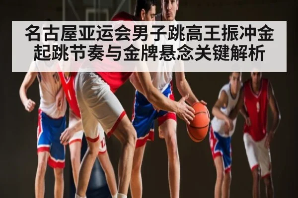 名古屋亚运会男子跳高王振冲金起跳节奏与金牌悬念关键解析